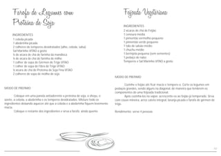 MODO DE PREPARO
Cozinhe o feijão até ficar macio e tempere-o. Corte os legumes em
pedaços grandes, sendo alguns na diagonal, de maneira que lembrem os
componentes de uma feijoada tradicional.
Após cozinhá-los no vapor, acrescente-os ao feijão já temperado. Sirva
com couve mineira, arroz cateto integral, laranja picada e farofa de gérmen de
trigo.
Rendimento: serve 4 pessoas
INGREDIENTES
2 xícaras de chá de Feijão
1 cenoura média
1 pimentão vermelho pequeno
1 pimentão verde pequeno
1 talo de salsão médio
1 chuchu médio
1 berinjela pequena (sem sementes)
1 pedaço de nabo
Temperos e Sal Marinho VITAO a gosto
MODO DE PREPARO
Coloque em uma panela antiaderente a proteína de soja, o shoyu, o
azeite, a cebola, a abobrinha e os temperos desidratados. Misture todo os
ingredientes deixando aquecer até que a cebola e a abobrinha fiquem levemente
macia.
Coloque o restante dos ingredientes e sirva a farofa ainda quente.
INGREDIENTES
1 cebola picada
1 abobrinha picada
2 colheres de temperos desidratados (alho, cebola, salsa)
Sal Marinho VITAO a gosto
¼ de xícara de chá de farinha da mandioca
¼ de xícara de chá de farinha de milho
1 colher de sopa de Gérmen de Trigo VITAO
1 colher de sopa de Fibra de Trigo VITAO
½ xícara de chá de Proteína de Soja Fina VITAO
2 colheres de sopa de molho de soja
17
 