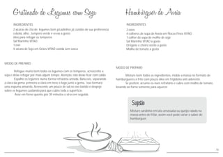 INGREDIENTES
MODO DE PREPARO
Refogue muito bem todos os legumes com os temperos, acrescente a
soja e deixe refogar por mais algum tempo. Atenção, não deixe ficar com caldo.
Espalhe os legumes numa forma refratária untada. Bata ovo, separando
a clara da gema: primeiro a clara em neve e logo junte a gema, isso formará
uma espuma amarela. Acrescente um pouco de sal no ovo batido e despeje
sobre os legumes cuidando para que cubra toda a superfície.
Asse em forno quente por 30 minutos e sirva em seguida.
2 xícaras de chá de legumes bem picadinhos já cozidos de sua preferencia
cebola, alho , tempero verde e ervas a gosto
óleo para refogar os temperos
Sal Marinho VITAO
1 ovo
½ xícara de Soja em Grãos VITAO cozida sem casca
INGREDIENTES
MODO DE PREPARO
Misture bem todos os ingredientes, molde a massa no formato de
hambúrgueres e frite com pouco óleo em frigideira anti-aderente
Se preferir, arrume-os num refratário e cubra com molho de tomate,
levando ao forno somente para aquecer.
2 ovos
4 colheres de sopa de Aveia em Flocos Finos VITAO
1 colher de sopa de molho de soja
Sal Marinho VITAO a gosto
Orégano e cheiro verde a gosto
Molho de tomate a gosto
Misture sardinha em lata amassada ou queijo ralado na
massa antes de fritar, assim você pode variar o sabor do
hambúrguer.
Sugestão
18
 
