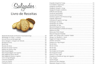 Abobrinha Recheada com Proteína Texturizada de Soja........................................04
Almôndegas de Aveia e Cenoura.......................................................................04
Arroz de Forno com Beringela Light.......................................................................05
Arroz Selvagem e Integral com Brócolis.............................................................05
Berinjela ao Forno.................................................................................................06
BifedeSoja............................................................................................................06
Biscoitos de Aveia.................................................................................................07
Biscoitos de Queijo e Quinoa.................................................................................07
Bolinhos de Quinoa e Soja.....................................................................................08
BoloIntegralSalgado.............................................................................................08
Bolo Integral Salgado com Legumes......................................................................09
Bolo Salgado de Aveia e Ricota..............................................................................09
Bolo Salgado de Quinoa e Legumes.......................................................................10
Carne de Soja Refogada........................................................................................10
Consumê de Abóbora...........................................................................................11
Cuscuz de Quinoa.................................................................................................11
Empadão deAveia.................................................................................................12
Empadão Integral de Frango.................................................................................12
Escondidinho Vegetariano....................................................................................13
Espaguetti com Ricota ..........................................................................................13
Espaguetti Integral a Grega.................................................................................14
Espaguetti Integral a Jardineira.............................................................................14
Esfiha de Carne de Soja..........................................................................................15
Farinha de Soja (Kinako)........................................................................................16
Farofa de Arroz Integral.........................................................................................16
Farofa de Legumes com Proteína de Soja..............................................................17
Feijoada Vegetariana............................................................................................17
Gratinado de Legumes com Soja...........................................................................18
Hambúrguer de Aveia...........................................................................................18
Hambúrguer de Lentilhas......................................................................................19
Hambúrguer de Soja.............................................................................................19
Macarrão Integral ao Forno..................................................................................20
MacarrãoRefogadoaoMolhodeVerduras............................................................20
Maionese de Soja..................................................................................................21
Massa para Pizza Integral.....................................................................................21
Massa de Soja para Empadão................................................................................22
Molho com Linhaça para Temperar Salada........................................................22
Nhoque de Mandioca e Aveia............................................................................23
NuggetsdeFrangocomAveia................................................................................23
Omelete com Aveia...............................................................................................24
Panqueca de Trigo Integral...................................................................................24
Pão de Aveia..........................................................................................................25
Pão de Centeio......................................................................................................25
Pão de Soja............................................................................................................26
Pão Integral...........................................................................................................26
Pão Integral com Gergelim....................................................................................27
Pão Integral de Quinoa..........................................................................................27
Pastel de Forno Light...........................................................................................28
Picadinho de Proteína de Soja com Legumes.......................................................28
Pizza Integral........................................................................................................29
QuicheIntegral......................................................................................................30
Quinoa com Tofu e Aspargus .................................................................................31
Rabanada Integral ao Forno................................................................................31
 