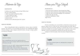 INGREDIENTES
MODO DE PREPARO
Bata no liquidificador todos os ingredientes, menos o óleo e a farinha
de arroz, que devem ser acrescentados aos poucos com o liquidificador ligado.
Primeiro coloque o óleo e depois a farinha de arroz, até que se atinja o ponto
de maionese desejado.
2 colheres de sopa de Extrato de Soja VITAO em pó
Suco de 1 limão grande
1 colher de chá de Sal Marinho VITAO
1 ½ copo (200ml) de água
5 colheres de sopa de óleo
1 dente de alho
Farinha de arroz (Mucilon) para dar o ponto
Maionese Colorida
Bata no liquidificador parte de um vegetal (verdura ou
legume) com um pouco de água, depois proceda à preparação
da maionese de soja.
Maionese Cor-de-rosa: utilize 1 pedaço pequeno de beterraba
Maionese Amarelinha: utilize ½ cenoura crua
Maionese Verde: utilize 1 xícara de chá de salsinha picada
Maionese Marrom: utilize 1 xícara de chá de azeitona preta
sem caroço
Sugestão
1 xícara de chá de Farinha de Trigo Integral Fina VITAO
½ xícara de chá de Farinha de Trigo Integral Grossa VITAO
1 colher de café de fermento biológico seco instantâneo
3 colheres de sopa de óleo
1 pitada de Sal Marinho VITAO
Água morna
MODO DE PREPARO
Peneire as farinhas com o sal marinho e o fermento. Acrescente aos
poucos a água morna e o óleo até dar o ponto do lóbulo da orelha. Abra a
massa do centro para as bordas, girando-a e tentando dar a forma e o tamanho
da forma escolhida. Se necessário, espalhe sobre a superfície onde estiver
abrindo a massa um pouquinho de farinha fina para que não grude.
Coloque em forma untada e deixe descansar enquanto prepara o
recheio.
INGREDIENTES
Esta massa também pode ser utilizada para o preparo de
torta salgada.
Sugestão
21
 