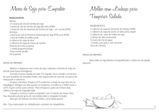 MODO DE PREPARO
Misture a maionese com o leite de soja e adicione a farinha de trigo até
formar uma massa homogênea.
Estenda a massa usando um rolo. Em seguida, forre o fundo e as laterais
de uma assadeira de tamanho médio, não esquecendo de reservar um pouco da
massa para a cobertura.
Prepare o Recheio: Prepare a PTS conforme o modo de usar descrito na
embalagem. Refogue em óleo quente os temperos, a ervilha ou o milho verde e
a PTS. Espere esfriar para rechear. Para enriquecer, junte ao recheio duas
colheres de sopa de requeijão light.
Coloque o recheio e cubra o empadão com o restante da massa. Para
ficar dourado, pincele gema de ovo batido sobre o empadão fechado.
Asse por 20 minutos em forno médio e sirva ainda quente.
Obs.: Essa massa pode ser utilizada para o preparo de empadinhas.
Massa:
3 ½ xícaras de chá de farinha de trigo
1 xícara de chá de extrato de soja tipo leite VITAO
1 xícara de chá de maionese de Extrato de Soja – ver receita VITAO
Recheio:
2 xícaras de chá de Proteína Texturizada de Soja (PTS) seca VITAO
1 lata de ervilha ou milho verde
4 colheres de sopa de óleo
3 colheres de sopa de massa de tomate
Pimenta do reino (a gosto)
1 cebola pequena picada
Cheiro verde picado
Sal (a gosto) MODO DE PREPARO
Bata todos os ingredientes no liquidificador e utilize na sua salada
favorita!
INGREDIENTES
2 colheres de sopa de Semente de Linhaça VITAO
2 colheres de sopa de azeite de oliva extra virgem
3 colheres de sopa de molho de soja
2 dentes de alho amassados
½ xícara de chá de água
1 tomate sem pele e sem semente
Suco de 2 limões
22
 