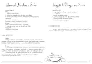MODO DE PREPARO
Molho:
Refogue o alho no azeite até ficar levemente dourado. Acrescente os
tomates e cozinhe-os em fogo alto até murcharem (isso leva cerca de 5 minutos).
Desligue o fogo, tempere com o sal e a pimenta e adicione o manjericão.
Massa:
Após cozinhar a mandioquinha, esprema-a e leve novamente ao fogo para
secar a água restante. Acrescente a aveia, o sal e a pimenta e misture bem. Faça
rolinhos de 1, 5cm de diâmetro com a massa e corte-a em retângulos de 2 cm.
Cozinhe o nhoque em água fervente com sal por 3 minutos ou até os
rolinhos começarem a subir na superfície da água. Sirva em seguida
acompanhado do molho de tomate.
Molho
3 dentes de alho picados
2 colheres de sopa de azeite de olivia extra virgem
6 tomates sem pele e sementes, cortados em cubos pequenos
sal a gosto
pimenta do reino moída
Folhas de 5 ramos de manjericão lavados
Massa
500g de mandioquinha cozida e espremida
1 xícara de chá de Aveia em Flocos Finos VITAO
Sal a gosto
Pimenta do reino moída
MODODEPREPARO
Misture todos os ingredientes, amasse bem e molde os nuggets. Passe
somentenafarinhaderoscaeasse.Sirvaaindaquente.
INGREDIENTES
1 ½ Kg de peito de frango triturado sem pele
1 ovo grande
1 pacote de sopa de cebola
8 colheres de sopa de Aveia Flocos Grossos VITAO
2 colheres de sopa de óleo de canola
Farinha de rosca para empanar
23
 