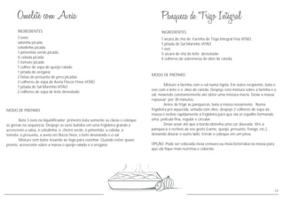 INGREDIENTES
MODO DE PREPARO
Bata 3 ovos no liquidificador: primeiro bata somente as claras e coloque
as gemas na sequencia. Despeje os ovos batidos em uma frigideira grande e
acrescente a salsa, a cebolinha, o cheiro verde, o pimentão, a cebola, o
tomate, o presunto, a aveia em flocos finos, o leite desnatado e o sal.
Misture sem bater levando ao fogo para cozinhar. Quando estivr quase
pronto, acrescente sobre a massa o queijo ralado e o orégano.
3 ovos
salsinha picada
cebolinha picada
1 pimentão verde picado
½ cebola picada
1 tomate picado
1 colher de sopa de queijo ralado
1 pitada de orégano
2 fatias de presunto de peru picadas
2 colheres de sopa de Aveia Flocos Finos VITAO
1 pitada de Sal Marinho VITAO
2 colheres de sopa de leite desnatado
24
INGREDIENTES
MODO DE PREPARO
Misture a farinha com o sal numa tigela. Em outro recipiente, bata o
ovo com o leite e o óleo de canola. Despeje esta mistura sobre a farinha e o
sal, mexendo constantemente até obter uma mistura macia. Deixe a massa
repousar por 30 minutos.
Antes de frigir as panquecas, bata a massa novamente. Numa
frigideira pré aquecida, untada com óleo, despeje 2 colheres de sopa da
massa e incline rapidamente a frigideira para que ela se espalhe formando
uma película fina, regular e circular.
Deixe assar até que a borda obtenha uma cor dourada. Vire a
panqueca e recheie ao seu gosto (carne, queijo, presunto, frango, etc.),
deixando dourar o outro lado. Enrole e coloque em um pirex.
OPÇÃO: Pode ser colocada meia cenoura ou meia beterraba na massa para
que ela fique mais nutritiva e colorida.
1 xícara de chá de Farinha de Trigo Integral Fina VITAO
1 pitada de Sal Marinho VITAO
1 ovo
½ xícara de chá de leite desnatado
4 colheres de sobremesa de óleo de canola
 