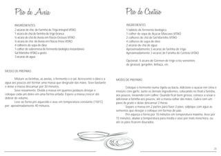 MODO DE PREPARO
Misture as farinhas, as aveias, o fermento e o sal. Acrescente o óleo e a
água aos poucos até formar uma massa que desgrude das mãos. Sove bastante
e deixe a massa descansar por 30 minutos.
Sove novamente. Divida a massa em quantos pedaços desejar e
coloque cada um deles em uma forma untada. Espere a massa crescer até
dobrar de volume.
Leve ao forno pré aquecido e asse em temperatura constante (150°C)
por aproximadamente 40 minuros.
INGREDIENTES
2 xícaras de chá de Farinha de Trigo Integral VITAO
1 xícara de chá de farinha de trigo branca
½ xícara de chá de Aveia em Flocos Grossos VITAO
½ xícara de chá de Aveia em Flocos Finos VITAO
4 colheres de sopa de óleo
1 colher de sobremesa de fermento biológico instantâneo
Sal Marinho VITAO a gosto
3 xícaras de água
25
INGREDIENTES
MODO DE PREPARO
Coloque o fermento numa tigela ou bacia. Adicione o açúcar em cima e
misture com garfo. Junte os demais ingredientes, colocando no final a farinha,
aos poucos, mexendo com colher. Quando ficar bem grosso, comece a sovar e
adicionar a farinha aos poucos, até a massa soltar das mãos. Cubra com um
pano de prato e deixe descansar 2 horas.
Separe a massa em 2 partes para fazer 2 pães, salpique com água as
sementes que desejar e coloque em formas de pão.
Pré-aqueça o forno por 10 minutos em temperatura máxima. Asse por
15 minutos, abaixe a temperatura para média e asse por mais meia hora, ou
até os pães ficarem dourados.
1 tablete de fermento biológico
1 colher de sopa de Açúcar Mascavo VITAO
2 colheres de chá de Sal Marinho VITAO
4 colheres de sopa de óleo
2 xícaras de chá de água
Aproximadamente 3 xícaras de farinha de trigo
Aproximadamente 3 xícaras de Farinha de Centeio VITAO
Opcional: ½ xícara de Gérmen de trigo e/ou sementes
de girassol, gergelim, linhaça, etc.
 