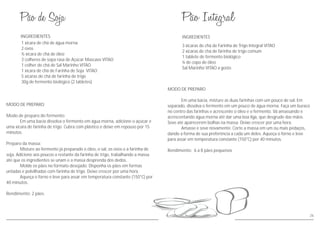 MODO DE PREPARO
Modo de preparo do fermento:
Em uma bacia dissolva o fermento em água morna, adicione o açúcar e
uma xícara de farinha de trigo. Cubra com plástico e deixe em repouso por 15
minutos.
Preparo da massa:
Misture ao fermento já preparado o óleo, o sal, os ovos e a farinha de
soja. Adicione aos poucos o restante da farinha de trigo, trabalhando a massa
até que os ingredientes se unam e a massa desprenda dos dedos.
Molde os pães no formato desejado. Disponha os pães em formas
untadas e polvilhadas com farinha de trigo. Deixe crescer por uma hora.
Aqueça o forno e leve para assar em temperatura constante (150°C) por
40 minutos.
Rendimento: 2 pães.
INGREDIENTES
1 xícara de chá de água morna
2 ovos
½ xícara de chá de óleo
3 colheres de sopa rasa de Açúcar Mascavo VITAO
1 colher de chá de Sal Marinho VITAO
1 xícara de chá de Farinha de Soja VITAO
5 xícaras de chá de farinha de trigo
30g de fermento biológico (2 tabletes)
26
INGREDIENTES
MODO DE PREPARO
Em uma bacia, misture as duas farinhas com um pouco de sal. Em
separado, dissolva o fermento em um pouco de água morna. Faça um buraco
no centro das farinhas e acrescente o óleo e o fermento. Vá amassando e
acrescentando água morna até dar uma boa liga, que desgrude das mãos.
Sove até aparecerem bolhas na massa. Deixe crescer por uma hora.
Amasse e sove novamente. Corte a massa em um ou mais pedaços,
dando a forma de sua preferência a cada um deles. Aqueça o forno e leve
para assar em temperatura constante (150°C) por 40 minutos.
Rendimento: 6 a 8 pães pequenos
3 xícaras de chá de Farinha de Trigo Integral VITAO
2 xícaras de chá de farinha de trigo comum
1 tablete de fermento biológico
¼ de copo de óleo
Sal Marinho VITAO a gosto
 