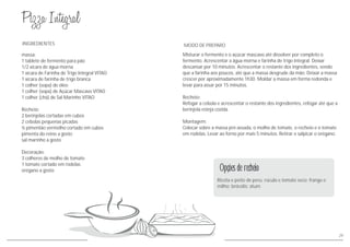 29
Ricota e peito de peru; rúcula e tomate seco; frango e
milho; brócolis; atum.
Opções de recheio
massa:
1 tablete de fermento para pão
1/2 xícara de água morna
1 xícara de Farinha de Trigo Integral VITAO
1 xícara de farinha de trigo branca
1 colher (sopa) de óleo
1 colher (sopa) de Açúcar Mascavo VITAO
1 colher (chá) de Sal Marinho VITAO
Recheio:
2 berinjelas cortadas em cubos
2 cebolas pequenas picadas
½ pimentão vermelho cortado em cubos
pimenta do reino a gosto
sal marinho a gosto
Decoração:
3 colheres de molho de tomate
1 tomate cortado em rodelas
orégano a gosto
INGREDIENTES
Misturar o fermento e o açúcar mascavo até dissolver por completo o
fermento. Acrescentar a água morna e farinha de trigo integral. Deixar
descansar por 10 minutos. Acrescentar o restante dos ingredientes, sendo
que a farinha aos poucos, até que a massa desgrude da mão. Deixar a massa
crescer por aproximadamente 1h30. Moldar a massa em forma redonda e
levar para assar por 15 minutos.
Recheio:
Refogar a cebola e acrescentar o restante dos ingredientes, refogar até que a
berinjela esteja cozida.
Montagem:
Colocar sobre a massa pré-assada, o molho de tomate, o recheio e o tomate
em rodelas. Levar ao forno por mais 5 minutos. Retirar e salpicar o orégano.
MODO DE PREPARO
 