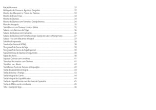 Ração Humana......................................................................................................32
Refogado de Cenoura, Agrião e Gergelim.............................................................32
Risoto de Alho-poró e Flocos de Quinoa..............................................................33
Risoto de Ervas Finas.............................................................................................33
Risoto de Quinoa...................................................................................................34
Risoto de Quinoa com Tomate e Queijo Branco.....................................................34
Rissoles Integrais...................................................................................................35
SaintPierrecomQuinoa,LimãoeSálvia................................................................35
Salada com Gérmen de Trigo.................................................................................36
Salada de Quinoa com Camarão............................................................................36
SaladadeQuinoacomTomatecereja,QueijodecabraeManjericão.....................37
Salada Fria com Macarrão Integral........................................................................37
Salsicha Empanada...............................................................................................38
Sanduíche Natural VITAO......................................................................................38
Strogonoff de Carne de Soja..................................................................................39
StrogonoffdeCarnedeSojaEspecial.....................................................................39
Sopa CremosadeQuinoa eCogumelos.................................................................40
Sopa de Aveia.......................................................................................................40
SopadeQuinoacomLentilhas...............................................................................41
Tomates Recheados com Quinoa..........................................................................41
Tornilho ao Atum...............................................................................................42
Tornilho ao Pesto de Tomate e Requeijão..............................................................42
Torta de Abobrinha Integral..................................................................................43
Torta de Aveia e Frango.........................................................................................43
Torta Integral de Carne..........................................................................................44
Torta Integral de Liquidificador..............................................................................44
TortadeLiquidificadorcomRecheiodeEspinafre..................................................45
TortadeMilhoverdecomAveia.............................................................................45
Tofu - Queijo de Soja..............................................................................................46
 