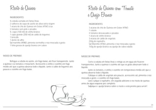 INGREDIENTES
MODO DE PREPARO
Corte a cebola em fatias finas e refoge-as em água até ficarem
transparentes. Junte a quinoa e cozinhe até que os grãos absorvam todo o
líquido.
Junte os tomates, o vinho e cozinhe em temperatura média até que a
quinoa absorva todo o liquido.
Coloque o caldo de vegetais aos poucos, acrescente sal, pimenta e noz
moscada a gosto e cozinhe em fogo baixo.
Lave e pique o espinafre, em seguida adicione-o no risoto de quinoa
antes da água evaporar por completo.
Salpique o queijo branco sobre o risoto e está pronto para servir!
3 xícaras de chá de Quinoa em Grãos VITAO
1 cebola
4 tomates descascados e picados
1 xícara de vinho branco
3 xícaras de caldo de vegetais
250g de espinafre
Sal Marinho VITAO, pimenta e noz moscada a gosto
150g de queijo branco ou queijo de cabra ralado
34
INGREDIENTES
MODO DE PREPARO
Refogue a cebola no azeite, em fogo baixo, até ficar transparente. Junte
a quinoa e os tomates e mexa bem. Acrescente o vinho e cozinhe em fogo
médio até que a quinoa absorva todo o líquido. Junte o caldo de legumes aos
poucos e cozinhe em fogo baixo.
cebola cortada em fatias finas
2 colheres de sopa de azeite de oliva extra virgem
1 xícara de chá de Quinoa em Grãos VITAO crua
2 tomates sem pele e picados
copo (100 ml) de vinho branco
1 copo grande (300 ml) de caldo de legumes
1 brócolis
1 dente de alho
al marinho , pimenta vermelha e noz-moscada a gosto
1 fatia grossa de queijo branco em cubos
½
½
S VITAO
 