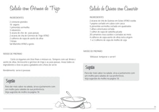 INGREDIENTES
MODO DE PREPARO
Corte os legumes em tiras finas e misture-os. Tempere com sal, limão e
azeite de oliva. Acrescente o gérmen de trigo e as uvas-passas, mexa todos os
ingredientes e leve-os para a geladeira até a hora de servir.
Rendimento: serve 6 pessoas
2 cenouras grandes
10 vagens
1 pimentão vermelho
3 rabanetes
½ xícara de chá de uvas-passas
2 xícaras de chá de Gérmen de Trigo VITAO
2 colheres de sopa de azeite de oliva
1 limão
Sal Marinho VITAO a gosto
Para dar mais sabor na salada, sirva-a juntamente com
um molho para saladas de sua preferência.
Veja sugestão de molho na página 18.
Sugestão
36
INGREDIENTES
MODO DE PREPARO
Misturar, temperar e servir!
2 xícaras de chá de Quinoa em Grãos VITAO cozida
1 pepino cortado em cubos com casca
½ pimentão vermelho cortado em quadrados
1 alface americana cortada
1 colher de sopa de salsinha picada
30 camarões rosa cozidos e cortados ao meio
4 colheres de sopa azeite de oliva extra virgem
1 a 2 colheres de sopa de molho de soja
Para dar mais sabor na salada, sirva-a juntamente com
um molho para saladas de sua preferência.
Veja sugestão de molho na página 18.
Sugestão
 