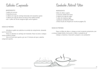 MODO DE PREPARO
Introduza o palito nas salsichas no sentido do comprimento, deixando
uns 5 cm de fora.
Passe as salsichas no catchup com mostarda. Passe na aveia e coloque
numa assadeira untada.
Asse em forno bem quente, por uns 12 minutos até que a salsicha
esteja bem quente.
INGREDIENTES
2 palitos de sorvete
2 salsichas de aves
2 colheres de sopa de catchup misturada com mostarda a gosto
3 colheres de sopa de Aveia em Flocos Finos VITAO tostada
com 1 colher de chá de margarina light numa frigideira
38
INGREDIENTES
MODO DE PREPARO
Pique as folhas de alface e coloque-as num recipiente juntamente com
a cenoura ralada fininha. Acrescente o milho e a pitada de sal.
Coloque a maionese, mexa bem e prepare o seu sanduíche!
Folhas de alface a gosto
2 cenouras raladas bem finas
2 colheres de sopa de milho
1 colher de maionese light
1 pitada de sal Marinho VITAO
2 fatias de pão de integral (ver receita na página 25)
 