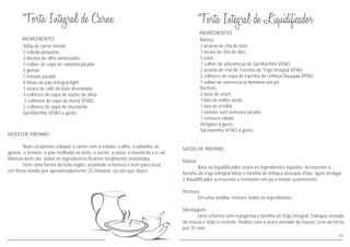 MODO DE PREPARO
Num recipiente coloque a carne com a cebola, o alho, a salsinha, as
gemas, o tomate, o pão molhado no leite, o azeite, a aveia, a mostarda e o sal.
Misture bem até todos os ingredientes ficarem totalmente envolvidos.
Unte uma forma de bolo inglês, acomode a mistura e leve para assar
em forno médio por aproximadamente 25 minutos, ou até que doure.
INGREDIENTES
500g de carne moída
1 cebola pequena
2 dentes de alho amassados
1 colher de sopa de salsinha picada
3 gemas
1 tomate picado
6 fatias de pão integral light
1 xícara de café de leite desnatado
3 colheres de sopa de azeite de oliva
2 colheres de sopa de Aveia VITAO
2 colheres de sopa de mostarda
Sal Marinho VITAO a gosto
44
MODO DE PREPARO
Massa:
Bata no liquidificador todos os ingredientes líquidos. Acrescente a
farinha de trigo integral Vitao e farinha de linhaça dourada Vitao. Após desligar
o liquidificador acrescente o fermento em pó e mexer suavemente.
Recheio:
Em uma vasilha, misture todos os ingredientes.
Montagem:
Unte a forma com margarina e farinha de trigo integral. Coloque metade
da massa e todo o recheio, finalize com a outra metade da massa. Leve ao forno
por 35 min.
INGREDIENTES
Massa
2 xícaras de chá de leite
1 xícara de chá de óleo
5 ovos
1 colher de sobremesa de Sal Marinho VITAO
2 xícaras de chá de Farinha de Trigo Integral VITAO
2 colheres de sopa de Farinha de Linhaça Dourada VITAO
1 colher de sobremesa de fermento em pó
Recheio
2 latas de atum
1 lata de milho verde
1 lata de ervilha
1 tomate sem semente picado
1 cenoura ralada
Orégano a gosto
Sal marinho VITAO a gosto
 