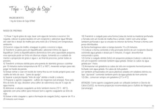 MODO DE PREPARO
1 ) Pesar 1 kg de grãos de soja, lavar com água de torneira e escorrer. Em
seguida, colocar os grãos lavados em um recipiente e adicionar água filtrada
até cobri-los e deixar de molho por uma noite (8 a 10 horas) em temperatura
ambiente.
2) Escorrer a água do molho, enxaguar os grãos e escorrer a água.
3) Transferir os grãos para um liquidificador, adicionar 8 litros de água e
liquidificar. Como os liquidificadores domésticos têm uma capacidade pequena,
essa operação pode ser feita em diversas etapas, tomando-se o cuidado de
manter a proporção de grãos e água e, ao final do processo, juntar todas as
porções.
4) Transferir a mistura obtida para uma panela de alumínio grossa e cozinhar
por 10 minutos numa temperatura de 95°C a 100°C, mexendo sempre para não
pegar no fundo da panela.
5) Deixar esfriar e coar em tecido de trama fina ou em tecido próprio para coar
coalho de leite de vaca - "pano de queijo".
6) Separar a porção líquida "leite de soja" obtida e medir o volume.
7) Preparar o agente coagulante - sulfato de magnésio (sal amargo). Para cada
litro de leite de soja, dissolver uma colher de sobremesa rasa de ½ copo de
água morna.
8) Adicionar a solução coagulante ao leite também morno (75°C - 80°C),
agitando com uma colher para misturar bem o agente coagulante ao leite de
soja.
9) Deixar o leite coagular e, após a formação do coágulo (tofu), esperar de 15 a
20 minutos sem mexer.
INGREDIENTES
1 kg de Grãos de Soja VITAO
10) Transferir o coágulo para uma forma (caixa de metal ou madeira) perfurada
e forrada com um tecido de malha fina e úmido. Cobrir com uma tampa
também perfurada e que se encaixe no interior da forma. Prensar a forma com
pesos distribuídos
de forma homogênea sobre a tampa durante 15 a 20 minutos.
11) Colocar a forma contendo o tofu prensado dentro de um recipiente (bacia)
contendo água gelada e deixar por 5 minutos. A seguir, desenformar
removendo o pano.
12) Cortar o coágulo obtido (tofu) em pequenos pedaços (cubos) e colocá-los
em um recipiente contendo também água gelada. Deixar os cubos na água
gelada por 1 hora.
13) Armazenar em geladeira os cubos de tofu em recipiente hermeticamente
fechado com água gelada. Os cubos de tofu podem
ser também armazenados em sacos plásticos selados em seladora elétrica ou
tipo "zip loock" contendo também parte da água gelada do item anterior
12) Obs.: conservar sempre em geladeira (2°C a 4°C)
ATENÇÃO: Como agente coagulante pode ser utilizado também o Cloreto de
Cálcio (CaCl2), na mesma proporção recomendada para o Sulfato de Magnésio
(sal amargo).
46
 
