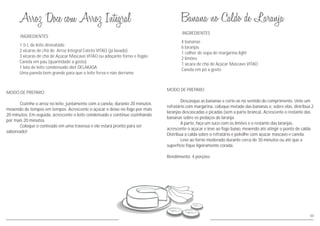 INGREDIENTES
MODO DE PREPARO
Cozinhe o arroz no leite, juntamente com a canela, durante 20 minutos
mexendo de tempos em tempos. Acrescente o açúcar e deixe no fogo por mais
20 minutos. Em seguida, acrescente o leite condensado e continue cozinhando
por mais 20 minutos.
Coloque o conteúdo em uma travessa e ele estará pronto para ser
saboreado!
1 ½ L de leite desnatado
2 xícaras de chá de Arroz Integral Cateto VITAO (já lavado)
3 xícaras de chá de Açúcar Mascavo VITAO ou adoçante forno e fogão
Canela em pau (quantidade a gosto)
1 lata de leite condensado diet DELAKASA
Uma panela bem grande para que o leite ferva e não derrame
48
INGREDIENTES
MODO DE PREPARO
Descasque as bananas e corte-as no sentido do comprimento. Unte um
refratário com margarina, coloque metade das bananas e, sobre elas, distribua 2
laranjas descascadas e picadas (sem a parte branca). Acrescente o restante das
bananas sobre os pedaços de laranja.
A parte, faça um suco com os limões e o restante das laranjas,
acrescente o açúcar e leve ao fogo baixo, mexendo até atingir o ponto de calda.
Distribua a calda sobre o refratário e polvilhe com açúcar mascavo e canela.
Leve ao forno moderado durante cerca de 30 minutos ou até que a
superfície fique ligeiramente corada.
Rendimento: 4 porções
4 bananas
6 laranjas
1 colher de sopa de margarina light
2 limões
1 xícara de chá de Açúcar Mascavo VITAO
Canela em pó a gosto
 