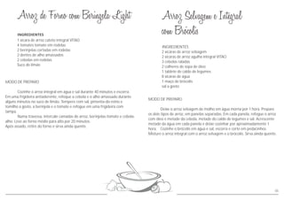 MODO DE PREPARO
Cozinhe o arroz integral em água e sal durante 40 minutos e escorra.
Em uma frigideira antiaderente, refoque a cebola e o alho amassado durante
alguns minutos no suco de limão. Tempere com sal, pimenta-do-reino e
tomilho a gosto, a berinjela e o tomate e refogue em uma frigideira com
tampa.
Numa travessa, intercale camadas de arroz, berinjelas-tomate e cebola-
alho. Leve ao forno médio para alto por 20 minutos.
Após assado, retire do forno e sirva ainda quente.
MODO DE PREPARO
Deixe o arroz selvagem de molho em água morna por 1 hora. Prepare
os dois tipos de arroz, em panelas separadas. Em cada panela, refogue o arroz
com óleo e metade da cebola, metade do caldo de legumes e sal. Acrescente
metade da água em cada panela e deixe cozinhar por aproximadamente 1
hora. Cozinhe o brócolis em água e sal, escorra e corte em pedacinhos.
Misture o arroz integral com o arroz selvagem e o brócolis. Sirva ainda quente.
INGREDIENTES
1 xícara de arroz cateto integral VITAO
4 tomates tomate em rodelas
2 berinjelas cortadas em rodelas
2 dentes de alho amassados
2 cebolas em rodelas
Suco de limão
2 xícaras de arroz selvagem
2 xícaras de arroz agulha integral VITAO
3 cebolas raladas
1 tablete de caldo de legumes
8 xícaras de água
1 maço de brócolis
sal a gosto
2 colheres de sopa de óleo
05
 