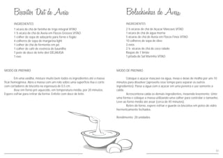 INGREDIENTES
MODO DE PREPARO
Em uma vasilha, misture muito bem todos os ingredientes até a massa
ficar homogênea. Abra a massa com um rolo sobre uma superfície lisa e corte
com cortadores de biscoito na espessura de 0,5 cm .
Asse em forno pré aquecido, em temperatura média, por 20 minutos.
Espere esfriar para retirar da forma. Enfeite com doce de leite.
1 xícara de chá de farinha de trigo integral VITAO
1 ½ xícara de chá de Aveia em Flocos Grossos VITAO
1 colher de sopa de adoçante para forno e fogão
4 colheres de sopa de margarina light
1 colher de chá de fermento em pó
1 colher de café de essência de baunilha
1 pote de doce de leite diet DELAKASA
1 ovo
51
MODO DE PREPARO
Coloque o açúcar mascavo na água, mexa e deixe de molho por uns 10
minutos para dissolver (aproveite esse tempo para separar os outros
ingredientes). Passe a água com o açúcar em uma peneira e use somente a
calda.
Acrescentena calda os demais ingredientes, mexendo levemente. Unte
uma forma e coloque a massa utilizando uma colher para controlar o tamanho.
Leve ao forno médio até assar (cerca de 45 minutos).
Retire do forno, espere esfriar e guarde os biscoitos em potes de vidro
hermeticamente fechados.
Rendimento: 20 unidades
INGREDIENTES
2 ½ xícaras de chá de Açúcar Mascavo VITAO
1 xícara de chá de água morna
5 xícaras de chá de Aveia em Flocos Finos VITAO
10 colheres de sopa de óleo
3 ovos
2 ½ xícaras de chá de coco ralado
Raspas de 1 limão
1 pitada de Sal Marinho VITAO
 