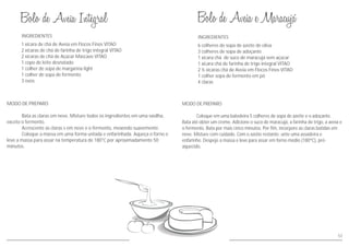 MODO DE PREPARO
Bata as claras em neve. Misture todos os ingredientes em uma vasilha,
exceto o fermento.
Acrescente as claras s em neve e o fermento, mexendo suavemente.
Coloque a massa em uma forma untada e enfarinhada. Aqueça o forno e
leve a massa para assar na temperatura de 180°C por aproximadamente 50
minutos.
MODO DE PREPARO
Coloque em uma batedeira 5 colheres de sopa de azeite e o adoçante.
Bata até obter um creme. Adicione o suco de maracujá, a farinha de trigo, a aveia e
o fermento. Bata por mais cinco minutos. Por fim, incorpore as claras batidas em
neve. Misture com cuidado. Com o azeite restante, unte uma assadeira e
enfarinhe. Despeje a massa e leve para assar em forno médio (180ºC), pré-
aquecido.
INGREDIENTES INGREDIENTES
1 xícara de chá de Aveia em Flocos Finos VITAO
2 xícaras de chá de farinha de trigo integral VITAO
2 xícaras de chá de Açúcar Mascavo VITAO
1 copo de leite desnatado
1 colher de sopa de margarina light
1 colher de sopa de fermento
3 ovos
6 colheres de sopa de azeite de oliva
3 colheres de sopa de adoçante
1 xícara chá de suco de maracujá sem açúcar
1 xícara chá de farinha de trigo integral VITAO
2 ½ xícaras chá de Aveia em Flocos Finos VITAO
1 colher sopa de fermento em pó
4 claras
53
 