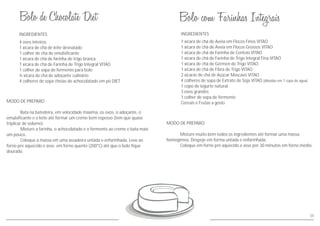 55
INGREDIENTES
MODO DE PREPARO
Bata na batedeira, em velocidade máxima, os ovos, o adoçante, o
emulsificante e o leite até formar um creme bem espesso (tem que quase
triplicar de volume).
Misture a farinha, o achocolatado e o fermento ao creme e bata mais
um pouco.
Coloque a massa em uma assadeira untada e enfarinhada. Leve ao
forno pre aquecido e asse em forno quente (200°C) até que o bolo fique
dourado.
4 ovos inteiros
1 xícara de chá de leite desnatado
1 colher de chá de emulsificante
1 xícara de chá de farinha de trigo branca
1 xícara de chá de Farinha de Trigo Integral VITAO
1 colher de sopa de fermento para bolo
½ xícara de chá de adoçante culinário
4 colheres de sopa cheias de achocolatado em pó DIET
INGREDIENTES
MODO DE PREPARO
Misture muito bem todos os ingredientes até formar uma massa
homogênea. Despeje em forma untada e enfarinhada.
Coloque em forno pré aquecido e asse por 30 minutos em forno médio.
1 xícara de chá de Aveia em Flocos Finos VITAO
1 xícara de chá de Aveia em Flocos Grossos VITAO
1 xícara de chá de Farinha de Centeio VITAO
1 xícara de chá de Farinha de Trigo Integral Fina VITAO
1 xícara de chá de Gérmen de Trigo VITAO
1 xícara de chá de Fibra de Trigo VITAO
2 xícaras de chá de Açúcar Mascavo VITAO
4 colheres de sopa de Extrato de Soja VITAO (diluídas em 1 copo de água)
1 copo de iogurte natural
3 ovos grandes
1 colher de sopa de fermento
Cereais e Frutas a gosto
 