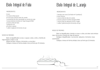 57
INGREDIENTES
MODO DE PREPARO
Bolo Integral de Laranja
1 laranja com casca (cortada em 4 pedaços)
4 ovos inteiros
1 xícara (chá) de óleo de canola
2 xícaras (chá) de Farinha Integral VITAO
1 xícara (chá) de adoçante forno e fogão
1 colher (sobremesa) de fermento em pó
Bater no liquidificador a laranja, os ovos e o óleo, até obter uma mistura
clara. Acrescente a farinha de trigo aos poucos.
Desligue o liquidificador, e acrescente adoçante e fermento, mexa
suavemente.
Coloque a massa em forma untada e leve ao forno por 35 minutos.
INGREDIENTES
MODO DE PREPARO
Bolo Integral de Fubá
2 ovos
1 ½ xícara (chá) açúcar
2/3 de xícara (chá) de óleo de canola
1 xícara(chá) de leite desnatado ou extrato de soja
1 xícara (chá) de Farinha de Trigo Integral VITAO
2 xícaras (chá) de fubá
1 pitada de sal
erva doce à gosto
1 colher (sopa) de fermento em pó
Bater no liquidificador os ovos, o açúcar, o óleo, o leite, a farinha de
trigo integral, o fubá e o sal.
Depois de bater, misture o fermento e a erva doce.
Coloque a massa em forma untada e leve ao forno por 45 minutos.
 