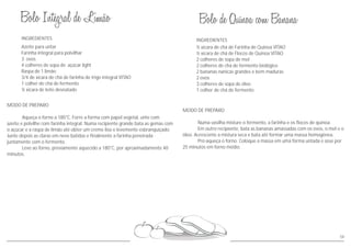58
MODO DE PREPARO
Numa vasilha misture o fermento, a farinha e os flocos de quinoa.
Em outro recipiente, bata as bananas amassadas com os ovos, o mel e o
óleo. Acrescente a mistura seca e bata até formar uma massa homogênea.
Pré-aqueça o forno. Coloque a massa em uma forma untada e asse por
25 minutos em forno médio.
INGREDIENTES
½ xícara de chá de Farinha de Quinoa VITAO
½ xícara de chá de Flocos de Quinoa VITAO
2 colheres de sopa de mel
2 colheres de chá de fermento biológico
2 bananas nanicas grandes e bem maduras
2 ovos
3 colheres de sopa de óleo
1 colher de chá de fermento
Azeite para untar
Farinha integral para polvilhar
3 ovos
4 colheres de sopa de açúcar light
Raspa de 1 limão
3/4 de xícara de chá de farinha de trigo integral VITAO
1 colher de chá de fermento
MODO DE PREPARO
Aqueça o forno a 180°C. Forre a forma com papel vegetal, unte com
azeite e polvilhe com farinha integral. Numa recipiente grande bata as gemas com
o açúcar e a raspa de limão até obter um creme liso e levemente esbranquiçado.
Junte depois as claras em neve batidas e finalmente a farinha peneirada
juntamente com o fermento.
Leve ao forno, previamente aquecido a 180°C, por aproximadamente 40
minutos.
INGREDIENTES
½ xícara de leite desnatado
 