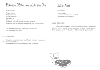 INGREDIENTES
MODO DE PREPARO
Bata todos os ingredientes no liquidificador. Despeje a massa numa
forma untada e enfarinhada.
Leve para assar em forno pré aquecido por 30 minutos.
½ copo de óleo
1 copo de açúcar
Suco de 3 laranjas
1 pitada de sal
2 ½ copos de farinha de arroz
1 colher de sopa bem cheia de fermento para bolo
1 colher de café de Farinha de Linhaça VITAO (ela substitui o ovo).
OBS: A medida usada para esta receita é de um copo
com capacidade para 200ml.
61
MODO DE PREPARO
Ferva a água, desligue o fogo e acrescente 30g da maçã desidratada
VITAO. Se preferir, coloque também 3 unidades de canela em pau. Abafe e
deixe descansar por 10 minutos. Coe o chá e sirva ainda quente ou frio.
INGREDIENTES
3 copos de água
1 pacote de Maçã Desidratada VITAO
3 canelas em pau (se preferir)
 