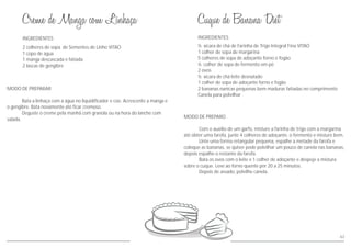 63
MODO DE PREPARAR
Bata a linhaça com a água no liquidificador e coe. Acrescente a manga e
o gengibre. Bata novamente até ficar cremoso.
Deguste o creme pela manhã com granola ou na hora do lanche com
salada.
INGREDIENTES
2 colheres de sopa de Sementes de Linho VITAO
1 copo de água
1 manga descascada e fatiada
2 lascas de gengibre
INGREDIENTES
MODO DE PREPARO
Com o auxílio de um garfo, misture a farinha de trigo com a margarina
até obter uma farofa, junte 4 colheres de adoçante, o fermento e misture bem.
Unte uma forma retangular pequena, espalhe a metade da farofa e
coloque as bananas, se quiser pode polvilhar um pouco de canela nas bananas,
depois espalhe o restante da farofa.
Bata os ovos com o leite e 1 colher de adoçante e despeje a mistura
sobre o cuque. Leve ao forno quente por 20 a 25 minutos.
Depois de assado, polvilhe canela.
½ xícara de chá de Farinha de Trigo Integral Fina VITAO
1 colher de sopa de margarina
5 colheres de sopa de adoçante forno e fogão
½ colher de sopa de fermento em pó
2 ovos
½ xícara de chá leite desnatado
1 colher de sopa de adoçante forno e fogão
2 bananas nanicas pequenas bem maduras fatiadas no comprimento
Canela para polvilhar
 