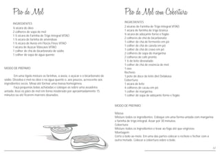 MODO DE PREPARO
Em uma tigela misture as farinhas, a aveia, o açúcar e o bicarbonato de
sódio. Dissolva o mel no óleo e na água quente e, aos poucos, acrescente aos
ingredientes secos. Mexa até formar uma massa homogênea.
Faça pequenas bolas achatadas e coloque-as sobre uma assadeira
untada. Asse os pães de mel em forno moderado por aproximadamente 15
minutos ou até ficarem marrons dourados.
MODO DE PREPARO
Massa:
Misture todos os ingredientes. Coloque em uma forma untada com margarina
e farinha de trigo integral. Assar por 30 minutos.
Cobertura:
Misture todos os ingredientes e levar ao fogo até que engrosse.
Montagem:
Corte o bolo ao meio. Em uma das partes colocar o recheio e fechar com a
outra metade. Colocar a cobertura sobre o bolo.
INGREDIENTES
INGREDIENTES
½ xícara de óleo
2 colheres de sopa de mel
1 ½ xícara de Farinha de Trigo Integral VITAO
1 ½ xícara de farinha de amêndoas
1 ½ xícara de Aveia em Flocos Finos VITAO
1 xícara de Açúcar Mascavo VITAO
1 colher de chá de bicarbonato de sódio
1 colher de sopa de água quente
2 xícaras de Farinha de Trigo Integral VITAO
1 xícara de farinha de trigo branca
½ xícara de adoçante forno e fogão
2 colheres de chá de bicarbonato
1 colher de chá de fermento em pó
1 colher de chá de canela em pó
1 colher de chá de cravo em pó
2 colheres de sopa de margarina
2 colheres de café pronto
1 ½ de leite desnatado
1 colher de chá de essência de mel
1 ovo
Recheio:
1 pote de doce de leite diet Delakasa
Cobertura:
1 xícara de leite
4 colheres de cacau em pó
1 colher de margarina
1 colher de sopa de adoçante forno e fogão
67
 