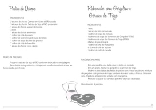MODO DE PREPARO
Prepare o extrato de soja VITAO conforme indicado na embalagem.
Junte todos os ingredientes, coloque em uma forma untada e leve ao
forno médio por 45 min.
INGREDIENTES
2 xícaras de chá de Quinoa em Grãos VITAO cozida
3 xícaras de chá de Extrato de Soja VITAO preparado
1 xícara de chá de açúcar demerara
3 ovos
1 xícara de chá de amêndoa
1 colher de chá de canela
1 colher de sobremesa de suco de limão
1 colher de sopa de óleo de girassol
1 colher de chá de baunilha
1 xícara de chá de coco ralado
69
MODO DE PREPARO
Em uma vasilha rasa bata o ovo, o leite e o melado.
Em um prato, misture o gergelim e o gérmen de trigo.
Molhe os dois lados das fatias de pão no ovo. Passe os pães na mistura
do gergelim e do gérmen de trigo, também dos dois lados, e frite as fatias em
uma frigideira antiaderente untada com margarina.
Misture o açúcar e a canela e polvilhe sobre as rabanadas.
Rendimento: 6 porções
INGREDIENTES
1 ovo
1 xícara de leite desnatado
1 colher de sopa de melado
4 colheres de sopa de Sementes de Gergelim VITAO
4 colheres de sopa de Gérmen de Trigo VITAO
3 fatias de pão integral
1 colher de chá de margarina
½ xícara de chá de açúcar
1 colher de café de canela
 