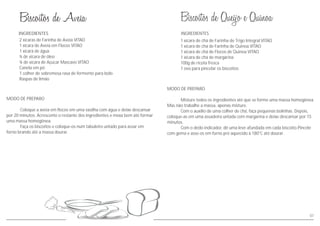 MODO DE PREPARO
Coloque a aveia em flocos em uma vasilha com água e deixe descansar
por 20 minutos. Acrescente o restante dos ingredientes e mexa bem até formar
uma massa homogênea.
Faça os biscoitos e coloque-os num tabuleiro untado para assar em
forno brando até a massa dourar.
INGREDIENTES
2 xícaras de Farinha de Aveia VITAO
1 xícara de Aveia em Flocos VITAO
1 xícara de água
¼ de xícara de óleo
¾ de xícara de Açúcar Mascavo VITAO
Canela em pó
1 colher de sobremesa rasa de fermento para bolo
Raspas de limão
07
MODO DE PREPARO
Misture todos os ingredientes até que se forme uma massa homogênea.
Mas não trabalhe a massa, apenas misture.
Com o auxílio de uma colher de chá, faça pequenas bolinhas. Depois,
coloque-as em uma assadeira untada com margarina e deixe descansar por 15
minutos.
Com o dedo indicador, dê uma leve afundada em cada biscoito.Pincele
com gema e asse-os em forno pré aquecido à 180°C até dourar.
INGREDIENTES
1 xícara de chá de Farinha de Trigo Integral VITAO
1 xícara de chá de Farinha de Quinoa VITAO
1 xícara de chá de Flocos de Quinoa VITAO
1 xícara de chá de margarina
100g de ricota fresca
1 ovo para pincelar os biscoitos
 