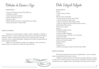 08
INGREDIENTES
MODO DE PREPARO
Coloque em um processador a cebola, o alho, a cebolinha, a salsinha, a
pimenta do reino e a nós moscada, bata tudo até virar uma pasta de temperos
uniforme. Misture esta pasta de temperos com a farinha de rosca, purê de
mandioca, soja e a quinoa hidratados. Utilizando uma colher de sopa divida em
porções iguais ou bolinhos.
Colocar em uma assadeira untada com margarina. Levar ao forno até
dourar. Pode ser servido com o molho de sua preferência.
1 xícara de Proteína de Soja (PTS) VITAO Fina
1 unidade de cebola
1 xícara de purê de mandioca
½ xícara de farinha de rosca
4 dentes de alho
Salsinha, pimenta do reino, noz-moscada e sal a gosto
1 xícara de Quinoa em Grãos VITAO
MODO DE PREPARO
Bata todos ingredientes da massa no liquidificador e reserve. Misture
todos os ingredientes do recheio e reserve.
Coloque a metade da massa em uma forma untada, adicione o recheio
e cubra com o restante da massa. Leve ao forno moderado até dourar. Pincele
com gema de ovo e salpique aveia, retornando ao forno por mais 5 minutos.
INGREDIENTES
Massa:
1 copo de óleo de milho
2 ovos
200 ml de leite desnatado
1 copo de Aveia em Flocos Finos VITAO
1 copo de farinha de trigo branca
1 copo de Farinha de Trigo Integral VITAO
1 colher de sobremesa de fermento químico em pó
Sal Marinho VITAO a gosto
Cheiro-verde a gosto
Recheio:
Sal Marinho VITAO a gosto
1 cebola refogada
4 dentes de alho refogados
4 tomates picados, sem pele e sem sementes
2 cenouras cozidas
100g de azeitonas verdes picadas
Cheiro-verde picado a gosto
Orégano a gosto
Cobertura:
1 gema de ovo
2 colheres de sopa de Aveia em Flocos Finos VITAO
 