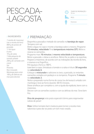 / INGREDIENTES:
1 receita de maionese
(ver a receita do livro)
800 g de postas de
pescada
1 l de água
6 ovos
10 g de salsa
1 lata pequena de
tomate pelado
200 g de camarão sem
casca
Sal
Pimenta
Noz-moscada
Manteiga para untar
100 g de delícias do
mar para decorar
/ PREPARAÇÃO
Disponha a pescada e metade do camarão na bandeja de vapor.
Tempere com sal.
Deite a água no copo e monte a bandeja sobre o mesmo. Programe
15 minutos, velocidade 1 na temperatura máxima (ST). Retire e
reserve os camarões.
Programe mais 10 minutos à mesma velocidade e temperatura.
Retire a pescada e deixe-a arrefecer. Retire-lhe as peles e as espinhas.
Prepare a maionese, de acordo com as indicações da receita do livro,
e reserve-a no frigorífico.
Pré-aqueça o forno a 180ºC.
Lave bem o copo. Introduza o tomate e a salsa e triture 30 segundos
na velocidade 6.
Coloque o misturador e adicione os ovos, a pescada, os restantes
camarões cortados em pedaços e os temperos. Programe 1 minuto
na velocidade 2.
Verta o preparado numa forma de coroa (ou de buraco) untada com
manteiga e leve ao forno durante 30/35 minutos.
Deixe arrefecer por completo e, com a ajuda da espátula, barre com a
maionese.
Decore com os camarões cozidos e com as delícias do mar. Sirva bem
frio.
Dica de poupança: este prato especial é ótimo para reaproveitar
sobras de peixe!
Dica: Utilize tomates bem maduros para tornar a receita mais
saborosa e para dar ao prato um tom mais rosado.
TEMPO DE PREPARAÇÃO /
55 mn
FÁCIL
8 pessoas
Pescada-
-Lagosta
96
 