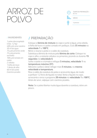 / INGREDIENTES:
1 polvo descongelado
(máx. 1,2 kg)
400 g de arroz carolino
50 ml de água
75 g de pimento verde
75 g de pimento
vermelho
100 g de tomate em
cubos
2 cebolas
1 folha de louro
1 dente de alho
60 ml de azeite
Coentros picados
/ PREPARAÇÃO
Coloque a lâmina de mistura no copo e junte a água, uma cebola,
a folha de louro e o polvo cortado em pedaços. Coza 35 minutos na
velocidade 1 a 100ºC.
Retire e reserve o polvo e o caldo da cozedura.
Substitua a lâmina de mistura pela lâmina de corte. Coloque no
copo o alho, a restante cebola e os pimentos, picando-os durante 15
segundos na velocidade 6.
Junte o azeite e o tomate e refogue 5 minutos, velocidade 1 na
temperatura máxima (ST).
Adicione o polvo e deixe refogar mais 5 minutos, na mesma
velocidade e temperatura.
Pese o caldo da cozedura do polvo e acrescente água, de modo
a perfazer 1,2 litros de líquido no total. Verta o líquido no copo,
acrescente o arroz e programe 20 minutos na velocidade 1 a 100ºC.
Antes de servir, salpique com coentros picados.
Nota: Se o polvo libertar muita água durante a cozedura, retire um
pouco.
TEMPO DE PREPARAÇÃO /
65 mn
MÉDIO
4 pessoas
Arroz de
Polvo
98
 