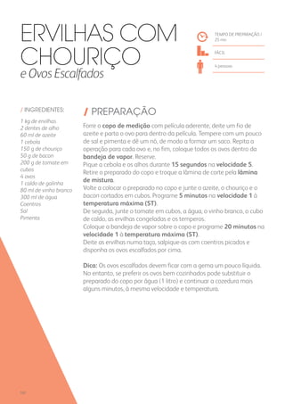 / INGREDIENTES:
1 kg de ervilhas
2 dentes de alho
60 ml de azeite
1 cebola
150 g de chouriço
50 g de bacon
200 g de tomate em
cubos
4 ovos
1 caldo de galinha
80 ml de vinho branco
300 ml de água
Coentros
Sal
Pimenta
/ PREPARAÇÃO
Forre o copo de medição com película aderente, deite um fio de
azeite e parta o ovo para dentro da película. Tempere com um pouco
de sal e pimenta e dê um nó, de modo a formar um saco. Repita a
operação para cada ovo e, no fim, coloque todos os ovos dentro da
bandeja de vapor. Reserve.
Pique a cebola e os alhos durante 15 segundos na velocidade 5.
Retire o preparado do copo e troque a lâmina de corte pela lâmina
de mistura.
Volte a colocar o preparado no copo e junte o azeite, o chouriço e o
bacon cortados em cubos. Programe 5 minutos na velocidade 1 à
temperatura máxima (ST).
De seguida, junte o tomate em cubos, a água, o vinho branco, o cubo
de caldo, as ervilhas congeladas e os temperos.
Coloque a bandeja de vapor sobre o copo e programe 20 minutos na
velocidade 1 à temperatura máxima (ST).
Deite as ervilhas numa taça, salpique-as com coentros picados e
disponha os ovos escalfados por cima.
Dica: Os ovos escalfados devem ficar com a gema um pouco líquida.
No entanto, se preferir os ovos bem cozinhados pode substituir o
preparado do copo por água (1 litro) e continuar a cozedura mais
alguns minutos, à mesma velocidade e temperatura.
TEMPO DE PREPARAÇÃO /
25 mn
FÁCIL
4 pessoas
Ervilhas com
Chouriço
e Ovos Escalfados
102
 