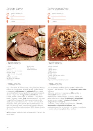 1 cebola
3 dentes de alho
Salsa q.b.
Sal, pimenta e noz-moscada
60 ml de azeite
1 kg de carne de vaca picada
3 ovos
200 g de pão ralado
(ver receita na tabela da
contracapa)
Molho inglês
1 fio de azeite
Papel de alumínio
/ INGREDIENTES
TEMPO DE PREPARAÇÃO /
30 seg
FÁCIL
6 pessoas
Rolo de Carne
300 g de castanhas
1 cebola
2 dentes de alho
130 g de bacon
70 g de chouriço
90 ml de azeite
25 ml de vinho do Porto branco
60 g de sultanas
25 g de pinhões
60 g de azeitonas pretas descaroçadas
/ INGREDIENTES
TEMPO DE PREPARAÇÃO /
9 mn
FÁCIL
1 kg aprox.
Recheio para Peru
Faça o pão ralado, de acordo com as instruções do livro. Reserve.
Coloque no copo a cebola, os dentes de alho, o azeite, a salsa
e pique durante 20 segundos na velocidade 7. Com a ajuda
da espátula, faça descer os ingredientes acumulados na parede
do copo e pique mais 10 segundos na velocidade 7. Junte
a carne, os ovos, o molho inglês, os temperos e 150 g de pão
ralado e pressione o botão turbo, repetidamente, até estar bem
misturado. Polvilhe o papel de alumínio com o restante pão
ralado, coloque a mistura por cima e envolva. Com a ajuda do
papel de alumínio, forme um rolo. Regue um tabuleiro ou um
pirex com um fio de azeite, transfira o rolo e retire o papel de
alumínio. Leve ao forno, pré-aquecido a 180ºC, durante cerca de
20 minutos.
Dica: Se preferir, pode usar carne picada de porco e de vaca, em
partes iguais.
Asse as castanhas em forno quente (a 180ºC) até ficarem
douradas. Deixe arrefecer e triture 20 segundos na velocidade
5. Reserve.
Coloque as azeitonas no copo e pique 20 segundos na
velocidade 4. Retire e reserve.
Deite no copo a cebola, os alhos, o chouriço cortado em
pedaços e o bacon e pique 30 segundos na velocidade 6.
Junte o azeite e refogue 5 minutos, velocidade 1 na
temperatura máxima (ST).
Acrescente o vinho do Porto e programe mais 3 minutos,
velocidade 1 na temperatura máxima (ST).
Adicione as castanhas, as azeitonas e os restantes ingredientes
e envolva tudo com a espátula. Deixe arrefecer.
/ PREPARAÇÃO / PREPARAÇÃO
104
 