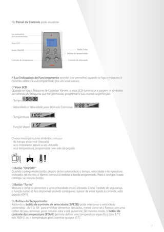 A Luz Indicadora de Funcionamento acende (cor vermelha) quando se liga a máquina à
corrente elétrica e é acompanhada por um sinal sonoro.
O Visor LCD
Quando se liga a Máquina de Cozinhar Yämmi, o visor LCD ilumina-se e surgem os símbolos
do controlo da máquina que lhe permitirão programar a sua receita na perfeição:
- Tempo
- Velocidade e Velocidade para Misturas Cremosas
- Temperatura
- Função Vapor
O visor mostrará outros símbolos, no caso:
- da tampa estar mal colocada
- se o misturador estiver a ser utilizado
- se a temperatura programada tiver sido alcançada
O Botão “ON/OFF”
Quando carrega neste botão, depois de ter selecionado o tempo, velocidade e temperatura
indicados na receita, a Yämmi começa a realizar a tarefa programada. Para a desligar, basta
carregar no mesmo botão.
O Botão “Turbo”
Mistura e corta os alimentos a uma velocidade muito elevada. Como medida de segurança,
a função turbo só fica disponível quando a máquina, apesar de estar ligada à corrente, está
parada (OFF).
Os Botões do Temporizador
Rodando o botão de controle de velocidade (SPEED) pode selecionar a velocidade
pretendida - de 1 a 10 - para envolver alimentos delicados, mexer como se o fizesse com uma
colher de pau, amassar, picar, triturar, ralar e até pulverizar. Do mesmo modo, o botão de
controle da temperatura (TEMP) permite definir uma temperatura específica (dos 37ºC
aos 100ºC) ou a temperatura para cozinhar a vapor (ST).
Luz indicadora
de funcionamento
Visor LCD
Botão TurboBotão ON/OFF
Botões do temporizador
Controlo de temperatura Controlo de velocidade
No Painel de Controlo pode visualizar:
7
 