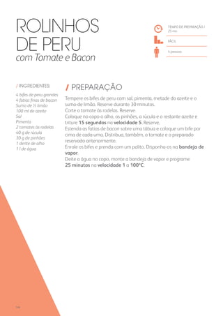 / INGREDIENTES:
4 bifes de peru grandes
4 fatias finas de bacon
Sumo de ½ limão
100 ml de azeite
Sal
Pimenta
2 tomates às rodelas
40 g de rúcula
30 g de pinhões
1 dente de alho
1 l de água
/ PREPARAÇÃO
Tempere os bifes de peru com sal, pimenta, metade do azeite e o
sumo de limão. Reserve durante 30 minutos.
Corte o tomate às rodelas. Reserve.
Coloque no copo o alho, os pinhões, a rúcula e o restante azeite e
triture 15 segundos na velocidade 5. Reserve.
Estenda as fatias de bacon sobre uma tábua e coloque um bife por
cima de cada uma. Distribua, também, o tomate e o preparado
reservado anteriormente.
Enrole os bifes e prenda com um palito. Disponha-os na bandeja de
vapor.
Deite a água no copo, monte a bandeja de vapor e programe
25 minutos na velocidade 1 a 100ºC.
TEMPO DE PREPARAÇÃO /
25 mn
FÁCIL
4 pessoas
Rolinhos
de Peru
com Tomate e Bacon
106
 