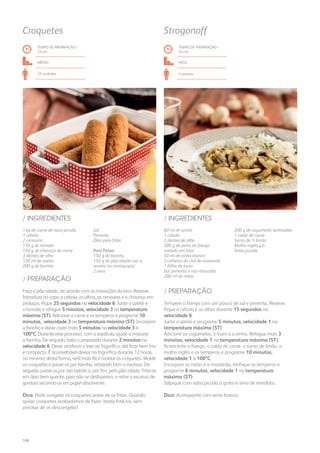 1 kg de carne de vaca picada
1 cebola
2 cenouras
150 g de tomate
150 g de chouriço de carne
3 dentes de alho
120 ml de azeite
200 g de farinha
Sal
Pimenta
Óleo para fritar
Para Panar:
150 g de farinha
150 g de pão ralado (ver a
receita na contracapa)
2 ovos
/ INGREDIENTES
TEMPO DE PREPARAÇÃO /
23 mn
médio
25 unidades
Croquetes
60 ml de azeite
1 cebola
3 dentes de alho
500 g de peito de frango
cortado em tiras
50 ml de vinho branco
2 colheres de chá de mostarda
1 folha de louro
Sal, pimenta e noz-moscada
200 ml de natas
200 g de cogumelos laminados
1 caldo de carne
Sumo de ½ limão
Molho inglês q.b.
Salsa picada
/ INGREDIENTES
TEMPO DE PREPARAÇÃO /
24 mn
FÁCIL
4 pessoas
Strogonoff
Faça o pão ralado, de acordo com as instruções do livro. Reserve.
Introduza no copo a cebola, os alhos, as cenouras e o chouriço em
pedaços. Pique 25 segundos na velocidade 6. Junte o azeite e
o tomate e refogue 5 minutos, velocidade 3 na temperatura
máxima (ST). Adicione a carne e os temperos e programe 10
minutos, velocidade 3 na temperatura máxima (ST). Incorpore
a farinha e deixe cozer mais 5 minutos na velocidade 3 a
100ºC. Durante este processo, com a espátula, ajude a misturar
a farinha. De seguida, bata o preparado durante 2 minutos na
velocidade 6. Deixe arrefecer e leve ao frigorífico, até ficar bem frio
e compacto. É aconselhável deixar no frigorífico durante 12 horas,
no mínimo; desta forma, será mais fácil moldar os croquetes. Molde
os croquetes e passe-os por farinha, retirando bem o excesso. De
seguida, passe-os por ovo batido e, por fim, pelo pão ralado. Frite-os
em óleo bem quente, para não se desfazerem, e retire o excesso de
gordura secando-os em papel absorvente.
Dica: Pode congelar os croquetes antes de os fritar. Quando
quiser croquetes acabadinhos de fazer, basta fritá-los, sem
precisar de os descongelar!
Tempere o frango com um pouco de sal e pimenta. Reserve.
Pique a cebola e os alhos durante 15 segundos na
velocidade 6.
Junte o azeite e programe 5 minutos, velocidade 1 na
temperatura máxima (ST).
Adicione os cogumelos, o louro e o vinho. Refogue mais 3
minutos, velocidade 1 na temperatura máxima (ST).
Acrescente o frango, o caldo de carne, o sumo de limão, o
molho inglês e os temperos e programe 10 minutos,
velocidade 1 a 100ºC.
Incorpore as natas e a mostarda, retifique os temperos e
programe 6 minutos, velocidade 1 na temperatura
máxima (ST).
Salpique com salsa picada a gosto e sirva de imediato.
Dica: Acompanhe com arroz branco.
/ PREPARAÇÃO
/ PREPARAÇÃO
108
 