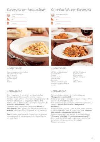600 g de carne para estufar/
guisar em cubos
1 cebola
5 dentes de alho
50 ml de azeite
2 cenouras
300 g de tomate em cubos
2 colheres de sopa de polpa de
tomate
60 ml de vinho branco
1 caldo de carne
800 ml de água
300 g de esparguete
Sal
Pimenta
1 folha de louro
/ INGREDIENTES
TEMPO DE PREPARAÇÃO /
25 mn
FÁCIL
6 pessoas
Carne Estufada com Esparguete
TEMPO DE PREPARAÇÃO /
25 mn
FÁCIL
4 pessoas
Esparguete com Natas e Bacon
1 receita de esparguete (ver no livro)
300 g de bacon em cubos
400 ml de natas
50 g de manteiga
2 dentes de alho
Sal
Pimenta
/ INGREDIENTES
No copo coloque a cebola, o alho e o tomate e pique
10 segundos na velocidade 6.
Retire o preparado para um recipiente à parte e troque a lâmina
de corte pela lâmina de mistura.
Volte a colocar o preparado no copo, juntamente com o azeite, e
refogue 5 minutos, velocidade 1 na temperatura
máxima (ST).
Adicione a carne, a cenoura, o caldo de carne, o louro, o vinho, a
água, os temperos e a polpa de tomate e programe 5 minutos,
velocidade 1 na temperatura máxima (ST).
Introduza o esparguete pela abertura da tampa e programe
15 minutos, velocidade 1 na temperatura máxima (ST).
Com a ajuda da espátula ajude o esparguete a descer e, logo
que possível, volte a colocar o copo de medição.
Retifique os temperos.
Coza o esparguete, de acordo com as instruções do livro.
Arrefeça-o, passando por água fria corrente, e reserve.
Sem lavar o copo, adicione o bacon e a manteiga e programe 5
minutos, velocidade 1 na temperatura máxima (ST).
Junte as natas, os dentes de alho e os temperos e programe 15
minutos na velocidade 1 a 100ºC.
De seguida, junte o esparguete e programe 5 minutos na
velocidade 1 a 100ºC. Ajude a misturar os ingredientes com a
espátula, inserindo-a no orifício da tampa do copo de mistura.
Dica: Sirva com queijo parmesão ralado a gosto. Pode variar a
receita, utilizando a mesma quantidade de cubos de fiambre
em vez de bacon.
/ PREPARAÇÃO/ PREPARAÇÃO
109
 