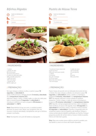1 cebola
2 dentes de alho
60 ml de azeite
50 ml de vinho branco
2 cubos de caldo para bifes
500 g de bifes pequenos
1 folha de louro
100 ml de água
1 pitada de sal
Molho inglês q.b.
/ INGREDIENTES
TEMPO DE PREPARAÇÃO /
30 mn
FÁCIL
4 pessoas
Bifinhos Rápidos
No copo coloque a cebola, os alhos, o azeite e pique 10
segundos na velocidade 5.
Junte a folha de louro e refogue durante 5 minutos, velocidade
1 na temperatura máxima (ST).
Adicione a água, o vinho, o molho inglês, os cubos de caldo para
bifes e misture durante 5 segundos na velocidade 4.
Introduza os bifinhos no copo e programe 20 minutos na
velocidade 1 a 100ºC.
Nota: Dependendo do tipo de carne, a cozedura poderá
demorar um pouco mais. Neste caso, programe mais uns
minutos, à mesma velocidade e temperatura, até que os bifinhos
estejam cozinhados.
Dica: Acompanhe com puré de batata ou esparguete.
/ PREPARAÇÃO
1 receita de massa tenra (ver
receita do livro)
500 g de carne para estufar
1 cebola
2 cenouras
40 g de manteiga
30 ml de azeite
50 ml de vinho branco
150 ml de água
1 caldo de carne
150 ml de leite
35 g de farinha
Sal
Pimenta
Óleo para fritar
/ INGREDIENTES
TEMPO DE PREPARAÇÃO /
31 mn
Médio
15 unidades aprox.
Pastéis de Massa Tenra
Faça a massa, de acordo com as indicações da receita do livro
e reserve. No copo coloque a cebola e as cenouras e pique 15
segundos na velocidade 5. Junte o azeite e a manteiga e
programe 5 minutos, velocidade 1 na temperatura máxima
(ST). De seguida, adicione a carne cortada em pedaços
pequenos, o vinho, a água, o caldo de carne e os temperos e
programe 25 minutos, velocidade 1 na temperatura máxima
(ST). Quando o tempo programado terminar, retire a tampa e
deixe arrefecer um pouco. De seguida, triture 30 segundos na
velocidade 8. Acrescente o leite e a farinha e misture durante
45 segundos na velocidade 4. Transfira o preparado para um
recipiente à parte e leve ao frigorífico até arrefecer. Estique a
massa na bancada de trabalho polvilhada com farinha. Coloque
pequenas porções de recheio sobre a massa e molde os pastéis.
Frite-os em óleo bem quente.
Dica: Para uma receita menos calórica, pincele os pastéis com
ovo batido e coza-os no forno até ficarem dourados.
/ PREPARAÇÃO
113
 