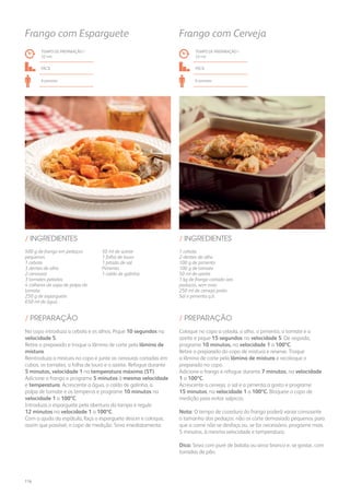 500 g de frango em pedaços
pequenos
1 cebola
3 dentes de alho
2 cenouras
3 tomates pelados
4 colheres de sopa de polpa de
tomate
250 g de esparguete
650 ml de água
50 ml de azeite
1 folha de louro
1 pitada de sal
Pimenta
1 caldo de galinha
/ INGREDIENTES
TEMPO DE PREPARAÇÃO /
32 mn
FÁCIL
6 pessoas
Frango com Esparguete
No copo introduza a cebola e os alhos. Pique 10 segundos na
velocidade 5.
Retire o preparado e troque a lâmina de corte pela lâmina de
mistura.
Reintroduza a mistura no copo e junte as cenouras cortadas em
cubos, os tomates, a folha de louro e o azeite. Refogue durante
5 minutos, velocidade 1 na temperatura máxima (ST).
Adicione o frango e programe 5 minutos à mesma velocidade
e temperatura. Acrescente a água, o caldo de galinha, a
polpa de tomate e os temperos e programe 10 minutos na
velocidade 1 a 100ºC.
Introduza o esparguete pela abertura da tampa e regule
12 minutos na velocidade 1 a 100ºC.
Com a ajuda da espátula, faça o esparguete descer e coloque,
assim que possível, o copo de medição. Sirva imediatamente.
/ PREPARAÇÃO
1 cebola
2 dentes de alho
100 g de pimento
100 g de tomate
50 ml de azeite
1 kg de frango cortado aos
pedaços, sem osso
250 ml de cerveja preta
Sal e pimenta q.b.
/ INGREDIENTES
TEMPO DE PREPARAÇÃO /
33 mn
fácil
6 pessoas
Frango com Cerveja
Coloque no copo a cebola, o alho, o pimento, o tomate e o
azeite e pique 15 segundos na velocidade 5. De seguida,
programe 10 minutos, na velocidade 1 a 100ºC.
Retire o preparado do copo de mistura e reserve. Troque
a lâmina de corte pela lâmina de mistura e recoloque o
preparado no copo.
Adicione o frango e refogue durante 7 minutos, na velocidade
1 a 100ºC.
Acrescente a cerveja, o sal e a pimenta a gosto e programe
15 minutos, na velocidade 1 a 100ºC. Bloqueie o copo de
medição para evitar salpicos.
Nota: O tempo de cozedura do frango poderá variar consoante
o tamanho dos pedaços: não os corte demasiado pequenos para
que a carne não se desfaça ou, se for necessário, programe mais
5 minutos, à mesma velocidade e temperatura.
Dica: Sirva com puré de batata ou arroz branco e, se gostar, com
torradas de pão.
/ PREPARAÇÃO
116
 