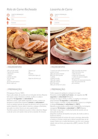 1 receita de molho bechamel (ver
receita no livro)
200 g de queijo emental
800 g de carne picada
1 cebola
3 dentes de alho
150 g de curgete
200 g de cenoura
60 ml de azeite
300 g de tomate em cubos
100 g de polpa de tomate
100 ml de vinho tinto
1 folha de louro
4 folhas de manjericão
1 colher de sopa de orégãos
Sal e pimenta
10 placas de massa para lasanha
(que não necessitem de
pré-cozedura)
/ INGREDIENTES
TEMPO DE PREPARAÇÃO /
38 mn
médio
6 pessoas
Lasanha de Carne
Corte o queijo em pedaços e coloque-o no copo.
Pressione o botão turbo 4 a 5 vezes e, de seguida, rale 10
segundos na velocidade 9. Reserve.
Coloque no copo a cebola, os alhos, a curgete e a cenoura e
pique durante 15 segundos na velocidade 5.
Junte o azeite, o tomate, a polpa de tomate, o louro e os orégãos
e refogue 8 minutos na velocidade 2 a 100ºC.
Adicione a carne picada, o vinho, o sal, o manjericão e os temperos
e programe 10 minutos na velocidade 1 a 100ºC. Reserve.
Sem lavar o copo, faça o molho bechamel de acordo com as
instruções da receita.
Disponha as placas de lasanha num pirex, de modo a cobrir o
fundo do mesmo.
Sobreponha parte do recheio de carne e prossiga, alternando
a massa e o recheio, sendo que a última camada deve ser de
massa. Cubra com o molho bechamel e, por fim, com o queijo
ralado. Leve ao forno, pré-aquecido a 200ºC, durante 18 a 20
minutos.
/ PREPARAÇÃO
100 g de pão ralado
1 kg de carne picada
1 farinheira
1 cebola
2 dentes de alho
10 g de salsa
3 ovos
30 ml de vinho branco
Molho inglês q.b.
Tabasco q.b.
Sal
Pimenta
Azeite para regar q.b.
Papel de alumínio q.b.
/ INGREDIENTES
TEMPO DE PREPARAÇÃO /
36 mn
fácil
8 pessoas
Rolo de Carne Recheado
Pré-aqueça o forno a 100ºC.
Faça o pão ralado, de acordo com as instruções do livro. Reserve.
Sem lavar o copo, introduza a cebola, os alhos e a salsa e
programe 15 segundos na velocidade 5.
Adicione a carne, o pão ralado reservado, os ovos, o vinho e os
temperos e misture bem durante 1 minuto na velocidade 4.
Unte um pedaço grande de papel de alumínio com um pouco de
azeite, disponha a carne sobre o mesmo e coloque a farinheira,
sem pele, no centro. Forme um rolo e aperte bem.
Transfira-o para um tabuleiro ou pirex e retire o alumínio. Regue
o rolo de carne com azeite e leve ao forno durante 35 minutos.
/ PREPARAÇÃO
118
 