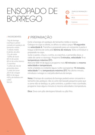 / INGREDIENTES:
1 kg de borrego
(cachaço e peito)
cortado em pedaços de
tamanho médio
1 cebola média
6 dentes de alho
15 g de salsa
1 folha de louro
60 ml de azeite
60 ml de vinho branco
2 cravinhos
1 colher de chá de
pimentão-doce
1 caldo de carne
20 ml de vinagre
800 ml de água
450 g de batatas em
cubos
Sal q.b.
/ PREPARAÇÃO
Corte o borrego em pedaços de tamanho médio e reserve.
Coloque no copo a cebola, os alhos e a salsa e pique 10 segundos
na velocidade 6. Transfira o preparado para um recipiente à parte e
troque a lâmina de corte pela lâmina de mistura. Volte a introduzir o
preparado no copo.
Junte o azeite, o louro, o vinho, os cravinhos, o pimentão-doce, o
caldo de carne e o borrego. Programe 5 minutos, velocidade 1 na
temperatura máxima (ST).
Adicione 600 ml de água e programe mais 40 minutos na mesma
velocidade e temperatura.
Junte a batata e a restante água e volte a programar 15 minutos,
velocidade 1 na temperatura máxima (ST). No último minuto,
introduza o vinagre e o sal pela abertura da tampa.
Nota: O tempo de cozedura do borrego poderá variar consoante o
tamanho dos pedaços: não os corte demasiado pequenos para que
a carne não se desfaça; se, pelo contrário, o preferir mais cozinhado,
programe mais alguns minutos à mesma velocidade e temperatura.
Dica: Sirva com pão alentejano fatiado ou pão frito.
TEMPO DE PREPARAÇÃO /
1 h
fácil
6 pessoas
Ensopado de
Borrego
120
 