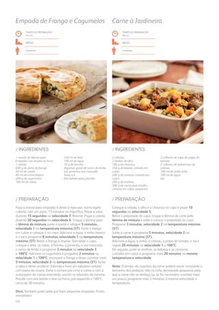 2 cebolas
2 dentes de alho
100 g de chouriço
350 g de batata cortada em
cubos
200 g de cenoura cortada em
cubos
200 g de ervilhas
500 g de carne para estufar,
cortada em cubos pequenos
2 colheres de sopa de polpa de
tomate
2 colheres de sobremesa de
colorau
100 ml de vinho tinto
100 ml de água
Sal
/ INGREDIENTES
TEMPO DE PREPARAÇÃO /
48 mn
médio
4 pessoas
Carne à Jardineira
Coloque a cebola, o alho e o chouriço no copo e pique 10
segundos na velocidade 5.
Retire o preparado do copo, troque a lâmina de corte pela
lâmina de mistura e volte a colocar o preparado no copo.
Programe 3 minutos, velocidade 2 na temperatura máxima
(ST).
Junte a carne e programe 5 minutos, velocidade 2 na
temperatura máxima (ST).
Adicione a água, o vinho, o colorau, a polpa de tomate, o sal e
regule 20 minutos na velocidade 1 a 100ºC.
De seguida, junte as ervilhas, as batatas e as cenouras
cortadas em cubos e programe mais 20 minutos na mesma
temperatura e velocidade.
Nota: O tempo de cozedura da carne poderá variar consoante o
tamanho dos pedaços: não os corte demasiado pequenos para
que a carne não se desfaça ou, se for necessário cozinhar mais
um pouco, programe mais 5 minutos, à mesma velocidade e
temperatura.
/ PREPARAÇÃO
1 receita de Massa para
Empadas (ver receita no livro)
1 cebola
600 g de peito de frango
60 ml de azeite
80 ml de vinho branco
200 g de cogumelos
100 ml de natas
150 ml de leite
100 ml de água
70 g de farinha
Algumas gotas de sumo de limão
Sal, pimenta, noz-moscada
Salsa q.b.
Ovo batido para pincelar
/ INGREDIENTES
TEMPO DE PREPARAÇÃO /
44 mn
médio
6 pessoas
Empada de Frango e Cogumelos
Faça a massa para empadas e deixe-a repousar, numa tigela
coberta com um pano, 15 minutos no frigorífico. Pique a salsa
durante 15 segundos na velocidade 7. Reserve. Pique a cebola
durante 20 segundos na velocidade 6. Troque a lâmina para
a lâmina de mistura, junte o azeite e refogue 5 minutos,
velocidade 1 na temperatura máxima (ST). Corte o frango
em cubos e coloque-o no copo. Adicione a água, o vinho branco
e o sal e programe 8 minutos, velocidade 1 na temperatura
máxima (ST). Retire o frango e reserve. Sem lavar o copo,
coloque o leite, as natas, a farinha, a pimenta, a noz-moscada,
o sumo de limão e programe 3 minutos na velocidade 3
a 100ºC. Adicione os cogumelos e programe 2 minutos na
velocidade 1 a 100ºC. Incorpore o frango e deixe cozinhar mais
5 minutos, velocidade 2 na temperatura máxima (ST). Junte
a salsa e deixe arrefecer. Estenda e forre um tabuleiro untado
com parte da massa. Deite o recheio por cima e cubra-o com a
outra parte da massa estendida, unindo os rebordos da mesma.
Pincele com ovo batido e leve ao forno, pré-aquecido a 180ºC,
cerca de 20 minutos.
Dica: Também pode optar por fazer pequenas empadas. Ficam
irresistíveis!
/ PREPARAÇÃO
122
 