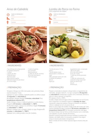 1 kg de frango do campo partido
em pedaços pequenos
1 cebola
2 dentes de alho
1 folha de louro
70 ml de azeite
300 g de arroz agulha
100 g de sangue de aves fresco
20 ml de vinagre
1 caldo de galinha
Sal e pimenta
Salsa picada q.b.
1 colher de chá de cominhos
30 ml de vinho branco
750 ml de água
/ INGREDIENTES
TEMPO DE PREPARAÇÃO /
48 mn
fácil
6 pessoas
Arroz de Cabidela
Tempere o frango com 20 ml de azeite, sal e pimenta. Deixe
marinar durante 1 hora.
Coloque no copo a cebola, o restante azeite e os alhos e pique
15 segundos na velocidade 5.
De seguida, refogue durante 5 minutos, velocidade 1 na
temperatura máxima (ST).
Junte o frango, o louro, o caldo de galinha e o vinho branco.
Programe 25 minutos na velocidade 1 a 100ºC.
Acrescente a água, o arroz e os cominhos e regule 13 minutos
na velocidade 1 a 100ºC.
Misture o sangue com o vinagre e deite no copo. Programe 5
minutos na velocidade 1 a 100ºC.
Salpique com a salsa picada e sirva de imediato.
/ PREPARAÇÃO
TEMPO DE PREPARAÇÃO /
50 mn
Fácil
6 pessoas
Lombo de Porco no Forno
com Legumes ao Vapor
1 lombo de porco (1,5 kg
aprox.)
1 kg de batatas novas
descascadas e cortadas ao
meio
500 g de feijão-verde sem o fio
e cortado em pedaços
Sal q.b.
Água q.b.
Ingredientes para a marinada:
100 ml de azeite
20 ml de vinho branco
Sumo de 1 limão
1 colher de chá de pimentão-
-doce
1 colher de sobremesa de
mostarda antiga (opcional)
Folhas de alecrim q.b.
Sal q.b.
Pimenta q.b.
/ INGREDIENTES
Prepare a marinada na véspera: coloque todos os ingredientes da
marinada - excepto o alecrim - no copo e programe 30 segundos
na velocidade 6. Envolva bem o lombo com a marinada, adicione o
alecrim e deixe repousar no frigorífico.
Pré-aqueça o forno a 180ºC.
Escalde o feijão-verde em água a ferver temperada com sal. Escorra
bem e disponha-o no tabuleiro superior da bandeja de vapor,
reservando a água da cozedura. Coloque as batatas no tabuleiro
inferior e salpique-as com um pouco de sal.
Verta no copo a água de escaldar o feijão-verde até à marca de 1 litro,
monte a bandeja de vapor e programe 50 minutos, velocidade 1 na
temperatura máxima (ST). Se necessário, acrescente mais água.
Ao mesmo tempo, leve ao forno o lombo de porco com a marinada,
num tabuleiro ou pirex, durante 50 minutos.
Quando o tempo programado terminar verifique a cozedura das
batatas e do feijão-verde. Se necessário, programe mais algum
tempo à mesma velocidade e temperatura.
Retire o lombo do forno e deixe repousar alguns minutos antes de
servir.
/ PREPARAÇÃO
123
 