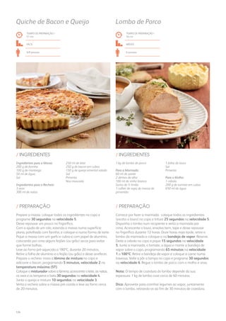 1 kg de lombo de porco
Para a Marinada:
60 ml de azeite
2 dentes de alho
100 ml de vinho branco
Sumo de ½ limão
1 colher de sopa de massa de
pimentão
1 folha de louro
Sal
Pimenta
Para o Molho:
1 cebola
200 g de tomate em cubos
650 ml de água
/ INGREDIENTES
TEMPO DE PREPARAÇÃO /
56 mn
médio
6 pessoas
Lombo de Porco
Comece por fazer a marinada: coloque todos os ingredientes
(exceto o louro) no copo e triture 25 segundos na velocidade 5.
Disponha o lombo num recipiente e verta a marinada por
cima. Acrescente o louro, envolva bem, tape e deixe repousar
no frigorífico durante 12 horas. Doze horas mais tarde, retire o
lombo da marinada e coloque-o na bandeja de vapor. Reserve.
Deite a cebola no copo e pique 15 segundos na velocidade
5. Junte a marinada, o tomate, a água e monte a bandeja de
vapor sobre o copo, programando 65 minutos na velocidade
1 a 100ºC. Retire a bandeja de vapor e coloque a carne numa
travessa. Volte a pôr a tampa no copo e programe 30 segundos
na velocidade 6. Regue o lombo de porco com o molho e sirva.
Nota: O tempo de cozedura do lombo depende da sua
espessura: 1 kg de lombo coze cerca de 60 minutos.
Dica: Aproveite para cozinhar legumes ao vapor, juntamente
com o lombo, retirando-os ao fim de 30 minutos de cozedura.
/ PREPARAÇÃO
Ingredientes para a Massa:
200 g de farinha
100 g de manteiga
50 ml de água
Sal
Ingredientes para o Recheio:
3 ovos
300 ml de natas
250 ml de leite
250 g de bacon em cubos
150 g de queijo emental ralado
Sal
Pimenta
Noz-moscada
/ INGREDIENTES
TEMPO DE PREPARAÇÃO /
51 mn
fácil
6/8 pessoas
Quiche de Bacon e Queijo
Prepare a massa: coloque todos os ingredientes no copo e
programe 30 segundos na velocidade 5.
Deixe repousar um pouco no frigorífico.
Com a ajuda de um rolo, estenda a massa numa superfície
plana, polvilhada com farinha, e coloque-a numa forma de tarte.
Pique a massa com um garfo e cubra-a com papel de alumínio,
colocando por cima alguns feijões (ou grão) secos para evitar
que forme bolhas.
Leve ao forno pré-aquecido a 180ºC, durante 20 minutos.
Retire a folha de alumínio e o feijão (ou grão) e deixe arrefecer.
Prepare o recheio: insira a lâmina de mistura no copo e
adicione o bacon, programando 5 minutos, velocidade 2 na
temperatura máxima (ST).
Coloque o misturador sobre a lâmina, acrescente o leite, as natas,
os ovos e os temperos e bata 30 segundos na velocidade 4.
Junte o queijo e misture 10 segundos na velocidade 3.
Verta o recheio sobre a massa pré-cozida e leve ao forno cerca
de 20 minutos.
/ PREPARAÇÃO
124
 