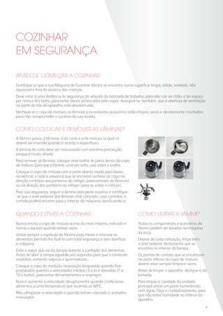 Antes de começar a cozinhar
Certifique-se que a sua Máquina de Cozinhar Yämmi se encontra numa superfície limpa, sólida, nivelada, não
aquecível e fora do alcance das crianças.
Deve estar a uma distância de segurança do rebordo da bancada de trabalho, para não cair ao chão, e ter espaço
por cima e dos lados, para evitar danos provocados pelo vapor. Assegure-se, também, que a abertura de ventilação
na parte de trás do aparelho está desobstruída.
Verifique se o copo de mistura, as lâminas e os restantes acessórios estão limpos, secos e devidamente montados,
para não comprometer o sucesso da sua receita.
QUANDO ESTIVER A COZINHAR
COZINHAR
EM SEGURANÇA
Nunca encha o copo de mistura acima do nível máximo indicado e
nunca o aqueça quando estiver vazio.
Utilize sempre a espátula da Yämmi para mexer e misturar os
alimentos; permite-lhe fazê-lo com total segurança e sem danificar
a máquina.
Evite o vapor que sai da tampa durante a confeção dos alimentos.
Antes de abrir a tampa aguarde uns segundos para que o conteúdo
estabilize, evitando salpicos e queimaduras.
Coloque o copo de medição na posição bloqueada quando fizer
preparados quentes a velocidades médias (3 a 6) e elevadas (7 a
10 e turbo), para evitar derramamentos e respingos.
Nunca aumente a velocidade abruptamente quando confecionar
alimentos a uma temperatura que ascenda os 60ºC.
Não ultrapasse a velocidade 4 quando estiver colocado o acessório
misturador.
Como colocar e remover as lâminas?
A Yämmi possui 2 lâminas: a de corte e a de mistura (a qual só
deverá ser inserida quando a receita o especificar).
A lâmina de corte deve ser manuseada com extrema precaução,
porque é muito afiada.
Para remover as lâminas, coloque uma toalha de pano dentro do copo
de mistura, para que a lâmina, uma vez solta, caia sobre a toalha.
Coloque o copo de mistura com a parte aberta virada para baixo,
na vertical, e rode a alavanca que se encontra na base do copo na
direção contrária aos ponteiros do relógio (para remover as lâminas)
ou na direção dos ponteiros do relógio (para as voltar a colocar).
Para sua segurança, segure a lâmina pela parte superior e certifique-
-se que o anel vedante das lâminas está colocado, caso contrário a
comida poderá escorrer para o interior da máquina, danificando-a.
Como limpar a YAmmi?
Todos os componentes e acessórios da
Yämmi podem ser lavados na máquina
da loiça.
Depois de cada utilização, limpe bem
o anel vedante de borracha que se
encontra no interior da tampa.
Os pontos de contato que se encontram
na parte inferior do copo de mistura
devem estar sempre limpos e secos.
Antes de limpar o aparelho, desligue-o da
tomada.
Para limpar a cavidade da unidade
principal utilize um pano humedecido
com água. Faça-o cuidadosamente, para
que não entre humidade no interior do
aparelho.
9
 