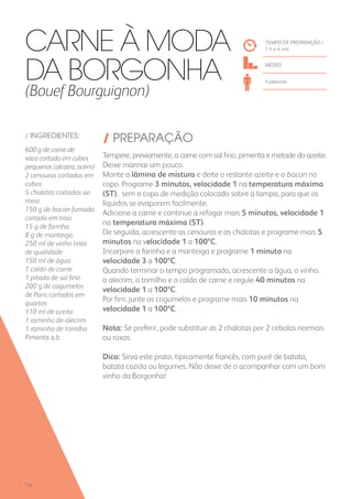 / INGREDIENTES:
600 g de carne de
vaca cortada em cubos
pequenos (alcatra, acém)
2 cenouras cortadas em
cubos
5 chalotas cortadas ao
meio
150 g de bacon fumado
cortado em tiras
15 g de farinha
8 g de manteiga
250 ml de vinho tinto
de qualidade
150 ml de água
1 caldo de carne
1 pitada de sal fino
200 g de cogumelos
de Paris cortados em
quartos
110 ml de azeite
1 raminho de alecrim
1 raminho de tomilho
Pimenta q.b.
/ PREPARAÇÃO
Tempere, previamente, a carne com sal fino, pimenta e metade do azeite.
Deixe marinar um pouco.
Monte a lâmina de mistura e deite o restante azeite e o bacon no
copo. Programe 3 minutos, velocidade 1 na temperatura máxima
(ST), sem o copo de medição colocado sobre a tampa, para que os
líquidos se evaporem facilmente.
Adicione a carne e continue a refogar mais 5 minutos, velocidade 1
na temperatura máxima (ST).
De seguida, acrescente as cenouras e as chalotas e programe mais 5
minutos na velocidade 1 a 100ºC.
Incorpore a farinha e a manteiga e programe 1 minuto na
velocidade 3 a 100ºC.
Quando terminar o tempo programado, acrescente a água, o vinho,
o alecrim, o tomilho e o caldo de carne e regule 40 minutos na
velocidade 1 a 100ºC.
Por fim, junte os cogumelos e programe mais 10 minutos na
velocidade 1 a 100ºC.
Nota: Se preferir, pode substituir as 2 chalotas por 2 cebolas normais
ou roxas.
Dica: Sirva este prato, tipicamente francês, com puré de batata,
batata cozida ou legumes. Não deixe de o acompanhar com um bom
vinho da Borgonha!
TEMPO DE PREPARAÇÃO /
1 h e 4 mn
médio
4 pessoas
Carne à Moda
da Borgonha
(Bouef Bourguignon)
126
 