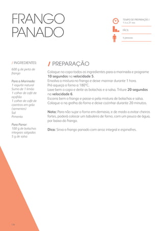 / INGREDIENTES:
600 g de peito de
frango
Para a Marinada:
1 iogurte natural
Sumo de 1 limão
1 colher de café de
açafrão
1 colher de café de
coentros em grão
(sementes)
Sal
Pimenta
Para Panar:
100 g de bolachas
integrais salgadas
5 g de salsa
/ PREPARAÇÃO
Coloque no copo todos os ingredientes para a marinada e programe
10 segundos na velocidade 5.
Envolva a mistura no frango e deixe marinar durante 1 hora.
Pré-aqueça o forno a 180ºC.
Lave bem o copo e deite as bolachas e a salsa. Triture 20 segundos
na velocidade 6.
Escorra bem o frango e passe-o pela mistura de bolachas e salsa.
Coloque-o na grelha do forno e deixe cozinhar durante 20 minutos.
Nota: Para não sujar o forno em demasia, e de modo a evitar cheiros
fortes, poderá colocar um tabuleiro de forno, com um pouco de água,
por baixo do frango.
Dica: Sirva o frango panado com arroz integral e espinafres.
TEMPO DE PREPARAÇÃO /
1 h e 21 mn
FÁCIL
4 pessoas
Frango
Panado
128
 