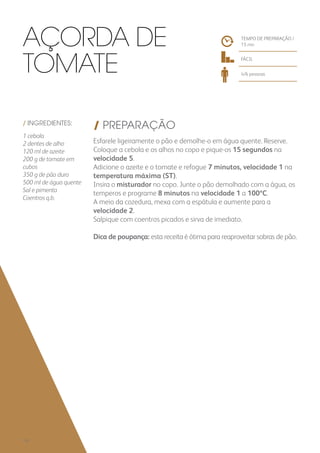 / INGREDIENTES:
1 cebola
2 dentes de alho
120 ml de azeite
200 g de tomate em
cubos
350 g de pão duro
500 ml de água quente
Sal e pimenta
Coentros q.b.
/ PREPARAÇÃO
Esfarele ligeiramente o pão e demolhe-o em água quente. Reserve.
Coloque a cebola e os alhos no copo e pique-os 15 segundos na
velocidade 5.
Adicione o azeite e o tomate e refogue 7 minutos, velocidade 1 na
temperatura máxima (ST).
Insira o misturador no copo. Junte o pão demolhado com a água, os
temperos e programe 8 minutos na velocidade 1 a 100ºC.
A meio da cozedura, mexa com a espátula e aumente para a
velocidade 2.
Salpique com coentros picados e sirva de imediato.
Dica de poupança: esta receita é ótima para reaproveitar sobras de pão.
TEMPO DE PREPARAÇÃO /
15 mn
FÁCIL
4/6 pessoas
Açorda de
Tomate
132
 
