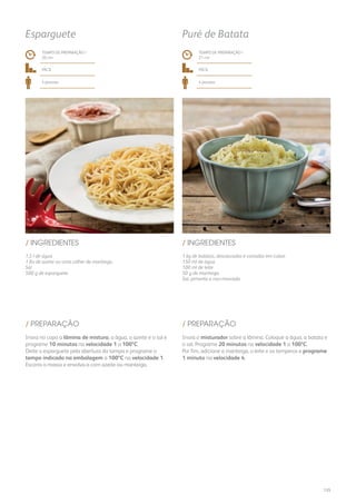 1,5 l de água
1 fio de azeite ou uma colher de manteiga
Sal
500 g de esparguete
1 kg de batatas, descascadas e cortadas em cubos
150 ml de água
100 ml de leite
50 g de manteiga
Sal, pimenta e noz-moscada
/ INGREDIENTES / INGREDIENTES
TEMPO DE PREPARAÇÃO /
20 mn
TEMPO DE PREPARAÇÃO /
21 mn
fácil fácil
4 pessoas 4 pessoas
Esparguete Puré de Batata
Insira no copo a lâmina de mistura, a água, o azeite e o sal e
programe 10 minutos na velocidade 1 a 100ºC.
Deite o esparguete pela abertura da tampa e programe o
tempo indicado na embalagem a 100ºC na velocidade 1.
Escorra a massa e envolva-a com azeite ou manteiga.
Insira o misturador sobre a lâmina. Coloque a água, a batata e
o sal. Programe 20 minutos na velocidade 1 a 100ºC.
Por fim, adicione a manteiga, o leite e os temperos e programe
1 minuto na velocidade 4.
/ PREPARAÇÃO / PREPARAÇÃO
135
 