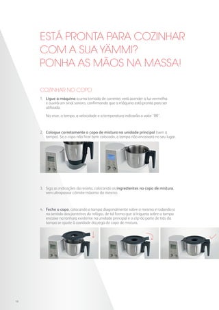 ESTÁ PRONTA PARA COZINHAR
COM A SUA YAMMI?
PONHA AS MÃOS NA MASSA!
1. 	Ligue a máquina a uma tomada de corrente: verá acender a luz vermelha
e ouvirá um sinal sonoro, confirmando que a máquina está pronta para ser
utilizada.
	 No visor, o tempo, a velocidade e a temperatura indicarão o valor ’00’.
2. 	Coloque corretamente o copo de mistura na unidade principal (sem a
tampa). Se o copo não ficar bem colocado, a tampa não encaixará no seu lugar.
3. 	Siga as indicações da receita, colocando os ingredientes no copo de mistura,
sem ultrapassar o limite máximo do mesmo.
4. 	Feche o copo, colocando a tampa diagonalmente sobre o mesmo e rodando-a
no sentido dos ponteiros do relógio, de tal forma que a lingueta sobre a tampa
encaixe na ranhura existente na unidade principal e o clip da parte de trás da
tampa se ajuste à cavidade da pega do copo de mistura.
COZINHAR NO COPO
10
 